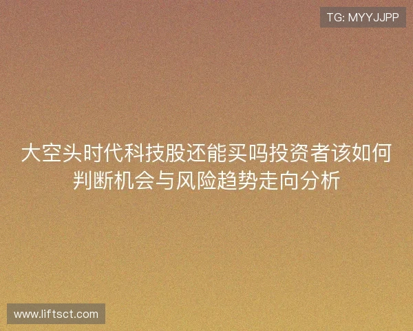 大空头时代科技股还能买吗投资者该如何判断机会与风险趋势走向分析 大空头时代科技股还能买吗投资者该如何判断机会与风险趋势走向分析